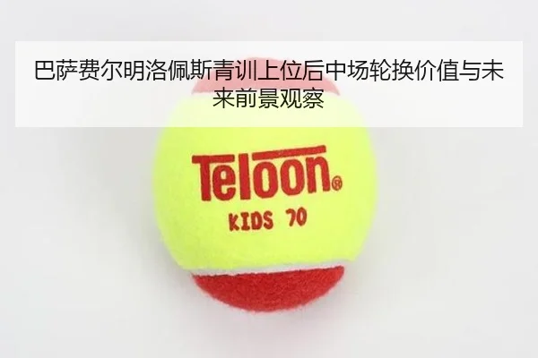 巴萨费尔明洛佩斯青训上位后中场轮换价值与未来前景观察