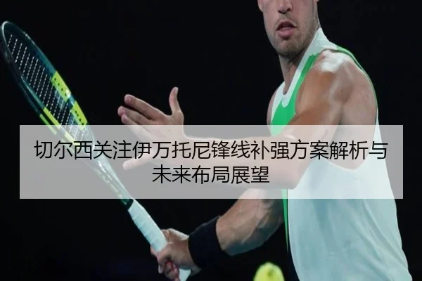 切尔西关注伊万托尼锋线补强方案解析与未来布局展望