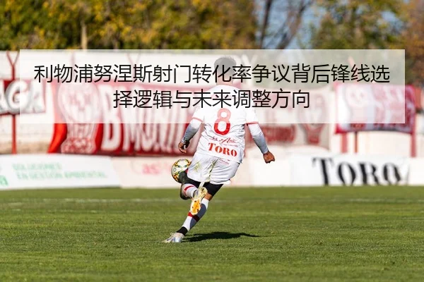 利物浦努涅斯射门转化率争议背后锋线选择逻辑与未来调整方向