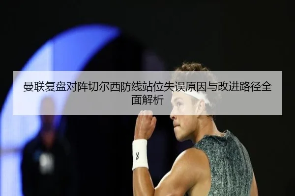 曼联复盘对阵切尔西防线站位失误原因与改进路径全面解析