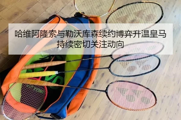 哈维阿隆索与勒沃库森续约博弈升温皇马持续密切关注动向