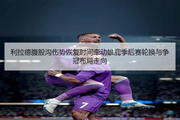 利拉德腹股沟伤势恢复时间牵动雄鹿季后赛轮换与争冠布局走向