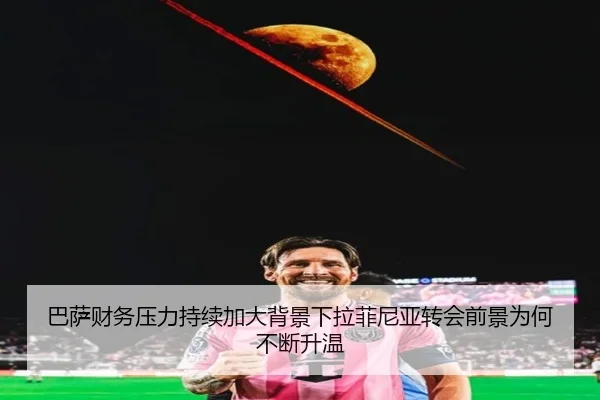 巴萨财务压力持续加大背景下拉菲尼亚转会前景为何不断升温