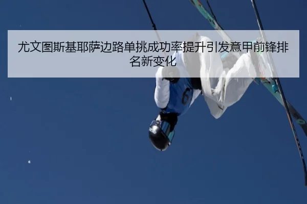 尤文图斯基耶萨边路单挑成功率提升引发意甲前锋排名新变化