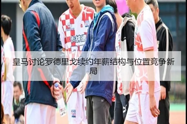 皇马讨论罗德里戈续约年薪结构与位置竞争新局