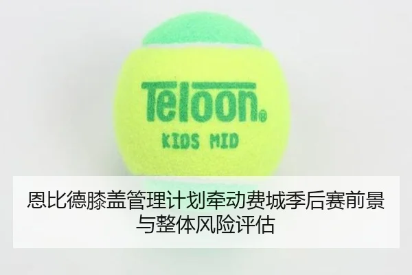 恩比德膝盖管理计划牵动费城季后赛前景与整体风险评估