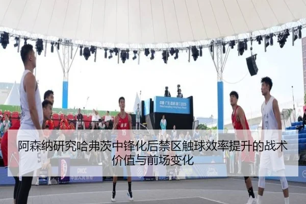 阿森纳研究哈弗茨中锋化后禁区触球效率提升的战术价值与前场变化