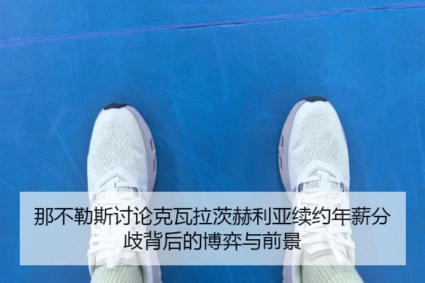 那不勒斯讨论克瓦拉茨赫利亚续约年薪分歧背后的博弈与前景