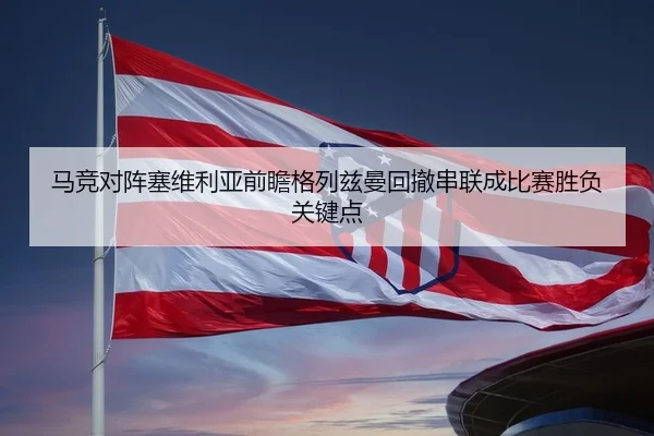 马竞对阵塞维利亚前瞻格列兹曼回撤串联成比赛胜负关键点