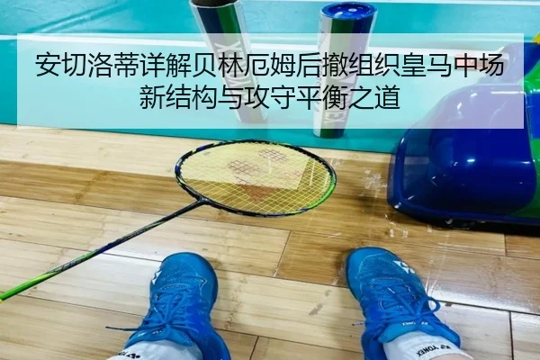 安切洛蒂详解贝林厄姆后撤组织皇马中场新结构与攻守平衡之道